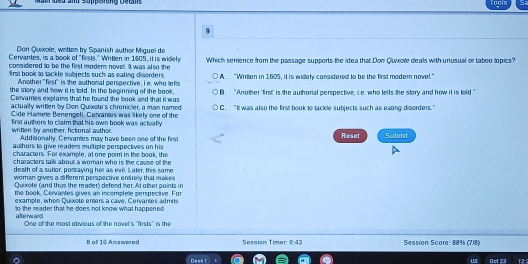 Don Quixole, writlen by Spanish author Miguel de
Cervantes, is a book of "firsts." Writlen in 1605, it is widely
considered to be the first modern novell. It was also the Which sentence from the passage supports the idea that Don Quixole deals with unusual or taboo lopics?
9rst book to tackle subjects such as eating disorders A. “Writlen in 1605, it is widely considered to be the first modern novel.”
Another "first is the authonal perspective, I e, who lefts
the story and how it is told. In the beginning of the book B. “Another 'first' is the authorial perspective, i.e who lefts the story and how it is lold.”
Cervames explains that he found the book and that it was
actualfy writlen by Don Quixote's chronicler, a man named C. “It was also the first book to tackle subjects such as eating disorders."
Cide Hamee Benengeli. Cenvantes was likely one of the
first authers to claim that his own book was actually Reset Submit
wriflen by another, fictional author. Additionally, Cervantes may have been one of the first
authors 1o give readers multiple perspectives on his
characters. For example, at one point in the book, the
characters talk about a woman who is the cause of the 
death of a surlor, ponraying her as evill. aler, this same
woman gives a different perspective entirelly that makes 
Quixote (and thus the reader) defend her. At other points in
the book, Cervantes gives an incomplete perspective. For
example, whem Quixote enters a cave, Cervantes admits
to the reader that he does not know what happened 
alte rwand One of the most abvious of the novel's "firsts" is the
8 of 10 Answered Session Timer 0:43 Session Score: 88% (718)
Desk 1 us Oct 73 12