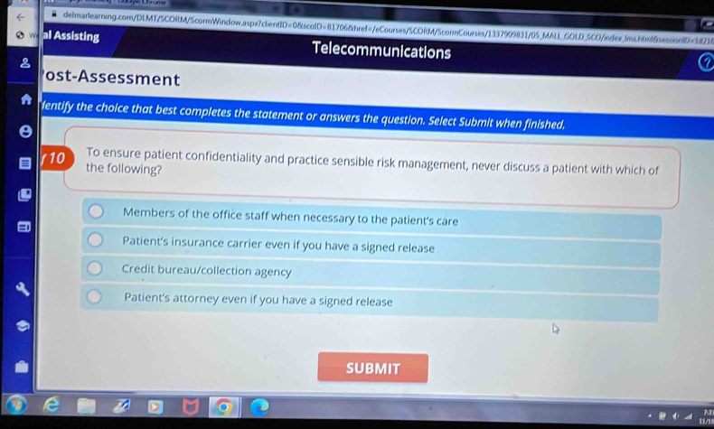 GOLD_5CO/index_Jms.html&sesoo6lD=18214
al Assisting Telecommunications
ost-Assessment
lentify the choice that best completes the statement or answers the question. Select Submit when finished.
To ensure patient confidentiality and practice sensible risk management, never discuss a patient with which of
/10 the following?
Members of the office staff when necessary to the patient's care
Patient's insurance carrier even if you have a signed release
Credit bureau/collection agency
Patient's attorney even if you have a signed release
SUBMIT