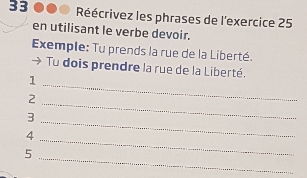 Réécrivez les phrases de l'exercice 25 
en utilisant le verbe devoir. 
Exemple: Tu prends la rue de la Liberté. 
Tu dois prendre la rue de la Liberté. 
1 
2 
_ 
3 
_ 
_4 
_ 
_ 
5