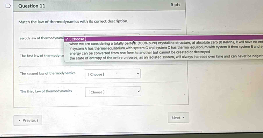 Match the law of thermodynamics with its correct description. 
_ 
zeroth law of thermodynami √ [Choose 
when we are considering a totally perfect (100% pure) crystalline structure, at absolute zero (0 Kelvin), it will have no ent 
if system A has thermal equilibrium with system C and system C has thermal equilibrium with system B then system B and s 
The first law of thermodynar energy can be converted from one form to another but cannot be created or destroyed 
the state of entropy of the entire universe, as an isolated system, will always increase over time and can never be negati 
The second law of thermodynamics [ Choose ] 
The third law of thermodynamics [ Choose ] 
Previous Next"