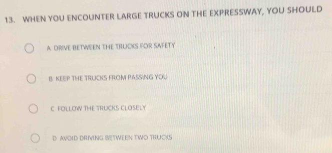 WHEN YOU ENCOUNTER LARGE TRUCKS ON THE EXPRESSWAY, YOU SHOULD
A DRIVE BETWEEN THE TRUCKS FOR SAFETY
B KEEP THE TRUCKS FROM PASSING YOU
C FOLLOW THE TRUCKS CLOSELY
D AVOID DRIVING BETWEEN TWO TRUCKS