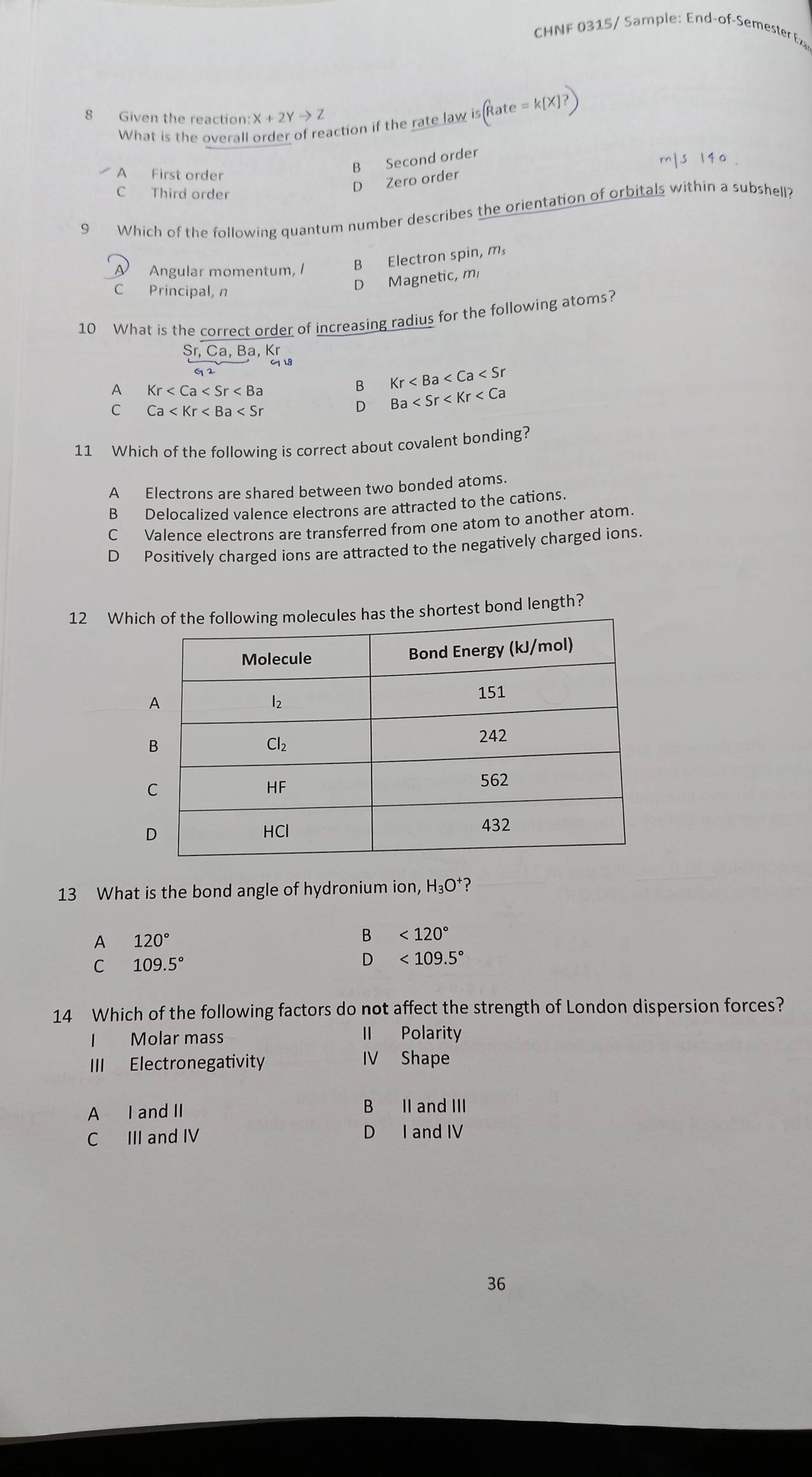 CHNF 0315/ Sample: End-of-Semester Exa
8 Given the reaction: X+2Yto Z
What is the overall order of reaction if the rate law is(Rate=k[X]?)
A First order
B Second order
C Third order
D Zero order
9 Which of the following quantum number describes the orientation of orbitals within a subshell?
A Angular momentum, I
B Electron spin, m,
C Principal, n
D Magnetic, m
10 What is the correct order of increasing radius for the following atoms?
Sr,Ca,Ba,Kr
2
A Kr
B Kr
C Ca
D Ba
11 Which of the following is correct about covalent bonding?
A Electrons are shared between two bonded atoms.
B Delocalized valence electrons are attracted to the cations.
C Valence electrons are transferred from one atom to another atom.
D  Positively charged ions are attracted to the negatively charged ions.
12 Whirtest bond length?
13 What is the bond angle of hydronium ion, H₃ O ?
A 120°
<120°
C 109.5°
<109.5°
14 Which of the following factors do not affect the strength of London dispersion forces?
I Molar mass II Polarity
III Electronegativity IV Shape
A I and II B II and III
C III and IV D I and IV
36