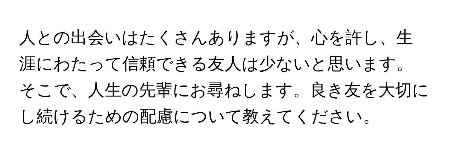 人との出会いはたくさんありますが、心を許し、生涯にわたって信頼できる友人は少ないと思います。そこで、人生の先輩にお尋ねします。良き友を大切にし続けるための配慮について教えてください。