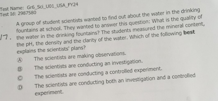 Test Name: Gr6_Sci_U01_USA_FY24
Test Id: 2987580
A group of student scientists wanted to find out about the water in the drinking
fountains at school. They wanted to answer this question: What is the quality of
the water in the drinking fountains? The students measured the mineral content,
the pH, the density and the clarity of the water. Which of the following best
explains the scientists' plans?
A The scientists are making observations.
Ⓑ The scientists are conducting an investigation.
Ⓒ The scientists are conducting a controlled experiment.
Ⓓ The scientists are conducting both an investigation and a controlled
experiment.