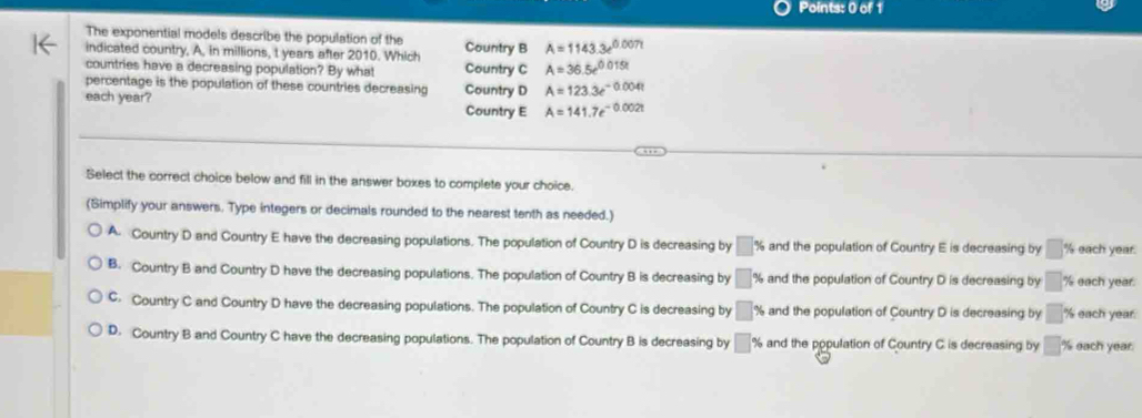 The exponential models describe the population of the Country B A=1143.3e^(0.007t)
indicated country, A, in millions, t years after 2010. Which
countries have a decreasing population? By what Country C A=36.5e^(0.015t)
percentage is the population of these countries decreasing Country D A=123.3e^(-0.004t)
each year? Country E A=141.7e^(-0.002t)
Select the correct choice below and fill in the answer boxes to complete your choice.
(Simplify your answers. Type integers or decimals rounded to the nearest tenth as needed.)
A. Country D and Country E have the decreasing populations. The population of Country D is decreasing by □ % and the population of Country E is decreasing by □° % each year.
B. Country B and Country D have the decreasing populations. The population of Country B is decreasing by □° % and the population of Country D is decreasing by □ % each year.
C. Country C and Country D have the decreasing populations. The population of Country C is decreasing by □ % and the population of Country D is decreasing by □ % each year.
D. Country B and Country C have the decreasing populations. The population of Country B is decreasing by □ % and the population of Country C is decreasing by □ % each year.