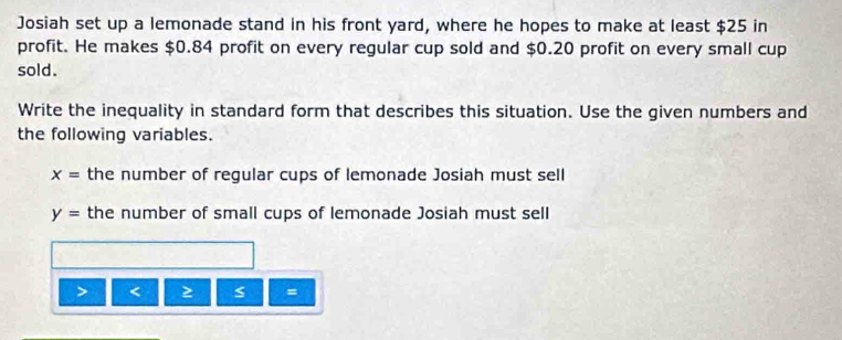 Josiah set up a lemonade stand in his front yard, where he hopes to make at least $25 in 
profit. He makes $0.84 profit on every regular cup sold and $0.20 profit on every small cup 
sold. 
Write the inequality in standard form that describes this situation. Use the given numbers and 
the following variables.
x= the number of regular cups of lemonade Josiah must sell
y= the number of small cups of lemonade Josiah must sell 
< ≥ s =