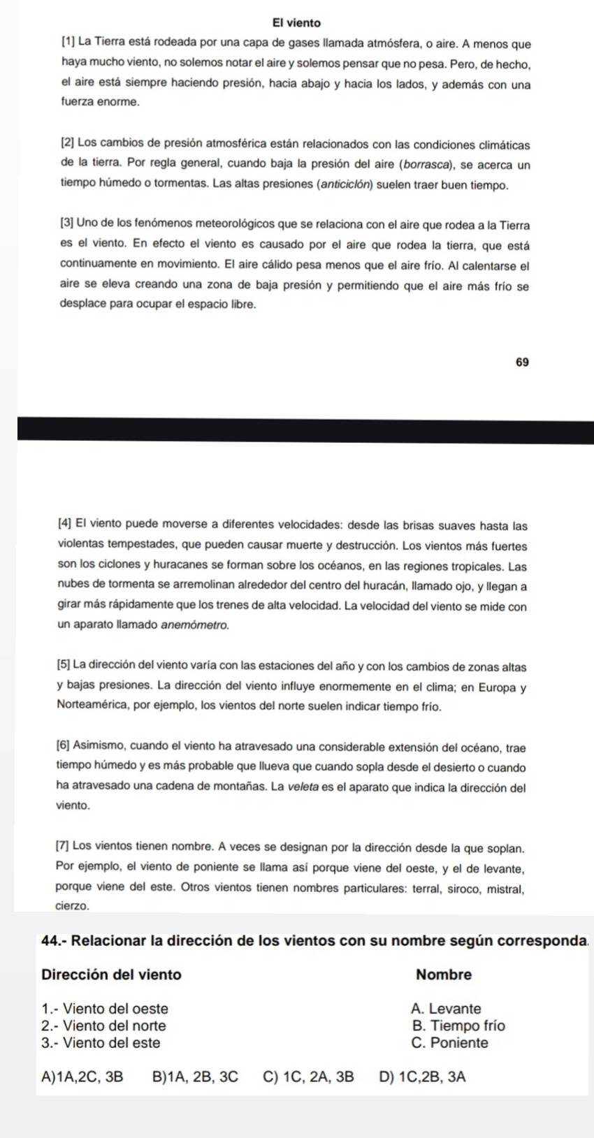 El viento
[1] La Tierra está rodeada por una capa de gases llamada atmósfera, o aire. A menos que
haya mucho viento, no solemos notar el aire y solemos pensar que no pesa. Pero, de hecho,
el aire está siempre haciendo presión, hacia abajo y hacia los lados, y además con una
fuerza enorme.
[2] Los cambios de presión atmosférica están relacionados con las condiciones climáticas
de la tierra. Por regla general, cuando baja la presión del aire (borrasca), se acerca un
tiempo húmedo o tormentas. Las altas presiones (anticiclón) suelen traer buen tiempo.
[3] Uno de los fenómenos meteorológicos que se relaciona con el aire que rodea a la Tierra
es el viento. En efecto el viento es causado por el aire que rodea la tierra, que está
continuamente en movimiento. El aire cálido pesa menos que el aire frío. Al calentarse el
aire se eleva creando una zona de baja presión y permitiendo que el aire más frío se
desplace para ocupar el espacio libre.
69
[4] El viento puede moverse a diferentes velocidades: desde las brisas suaves hasta las
violentas tempestades, que pueden causar muerte y destrucción. Los vientos más fuertes
son los ciclones y huracanes se forman sobre los océanos, en las regiones tropicales. Las
nubes de tormenta se arremolinan alrededor del centro del huracán, llamado ojo, y llegan a
girar más rápidamente que los trenes de alta velocidad. La velocidad del viento se mide con
un aparato llamado anemómetro.
[5] La dirección del viento varía con las estaciones del año y con los cambios de zonas altas
y bajas presiones. La dirección del viento influye enormemente en el clima; en Europa y
Norteamérica, por ejemplo, los vientos del norte suelen indicar tiempo frío.
[6] Asimismo, cuando el viento ha atravesado una considerable extensión del océano, trae
tiempo húmedo y es más probable que llueva que cuando sopla desde el desierto o cuando
ha atravesado una cadena de montañas. La veleta es el aparato que indica la dirección del
viento.
[7] Los vientos tienen nombre. A veces se designan por la dirección desde la que soplan.
Por ejemplo, el viento de poniente se llama así porque viene del oeste, y el de levante,
porque viene del este. Otros vientos tienen nombres particulares: terral, siroco, mistral,
cierzo.
44.- Relacionar la dirección de los vientos con su nombre según corresponda.
Dirección del viento Nombre
1.- Viento del oeste A. Levante
2.- Viento del norte B. Tiempo frío
3.- Viento del este C. Poniente
A)1A,2C, 3B B)1A, 2B, 3C C) 1C, 2A, 3B D) 1C,2B, 3A