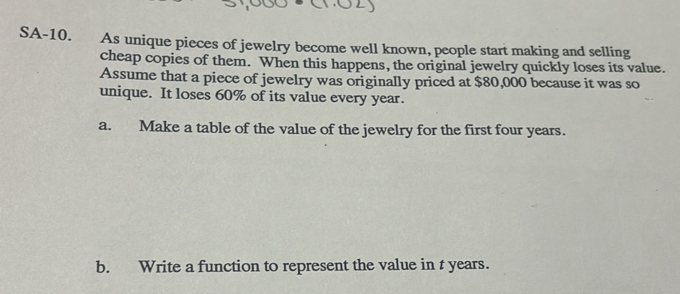 SA-10. As unique pieces of jewelry become well known, people start making and selling 
cheap copies of them. When this happens, the original jewelry quickly loses its value. 
Assume that a piece of jewelry was originally priced at $80,000 because it was so 
unique. It loses 60% of its value every year. 
a. Make a table of the value of the jewelry for the first four years. 
b. Write a function to represent the value in t years.