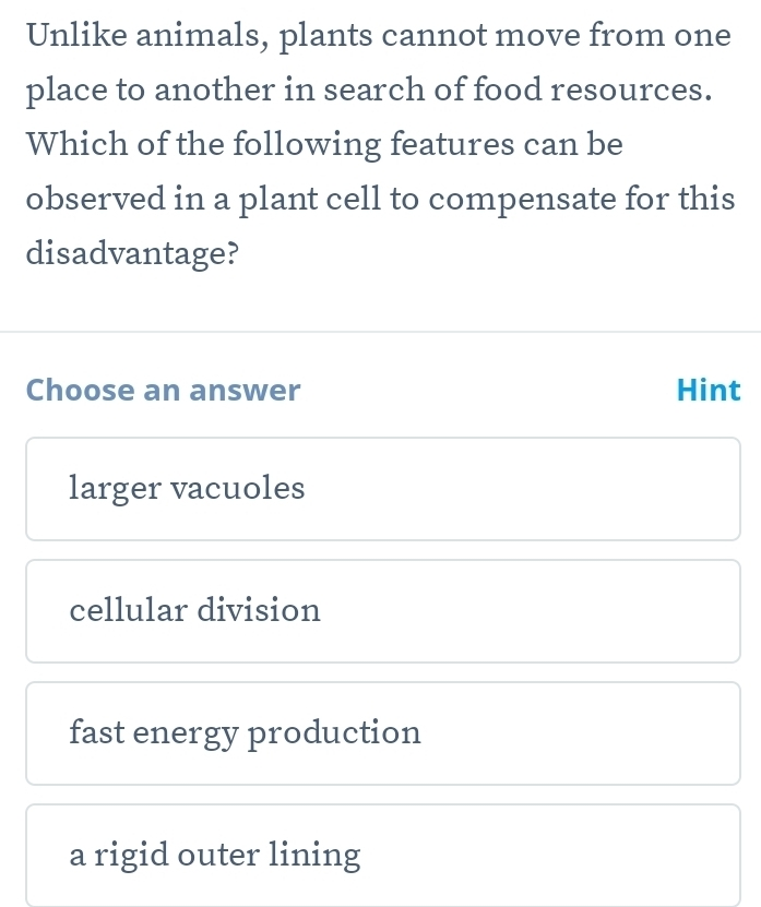 Unlike animals, plants cannot move from one
place to another in search of food resources.
Which of the following features can be
observed in a plant cell to compensate for this
disadvantage?
Choose an answer Hint
larger vacuoles
cellular division
fast energy production
a rigid outer lining