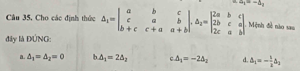 △ _1=-△ _2
Câu 35. Cho các định thức △ _1=beginvmatrix a&b&c c&a&b b+c&c+a&a+bendvmatrix , △ _2=beginvmatrix 2a&b&c 2b&c&a 2c&a&bendvmatrix Mệnh đề nào sau
đây là ĐÚNG:
a. △ _1=△ _2=0 b. △ _1=2△ _2 △ _1=-2△ _2 d. △ _1=- 1/2 △ _2
C.
