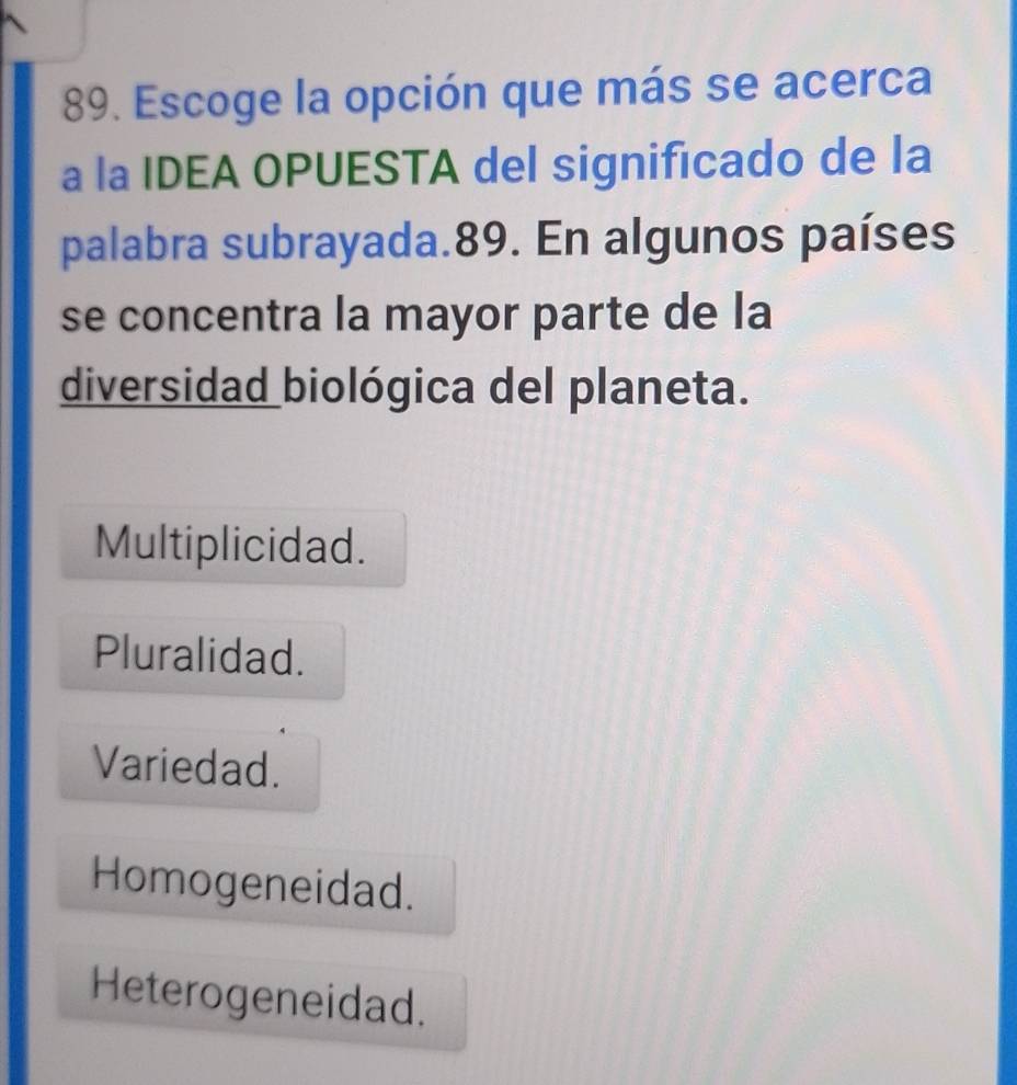 Escoge la opción que más se acerca
a la IDEA OPUESTA del significado de la
palabra subrayada.89. En algunos países
se concentra la mayor parte de la
diversidad biológica del planeta.
Multiplicidad.
Pluralidad.
Variedad.
Homogeneidad.
Heterogeneidad.