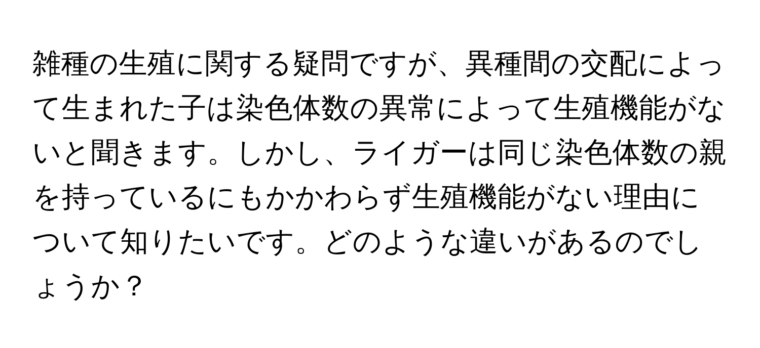 雑種の生殖に関する疑問ですが、異種間の交配によって生まれた子は染色体数の異常によって生殖機能がないと聞きます。しかし、ライガーは同じ染色体数の親を持っているにもかかわらず生殖機能がない理由について知りたいです。どのような違いがあるのでしょうか？