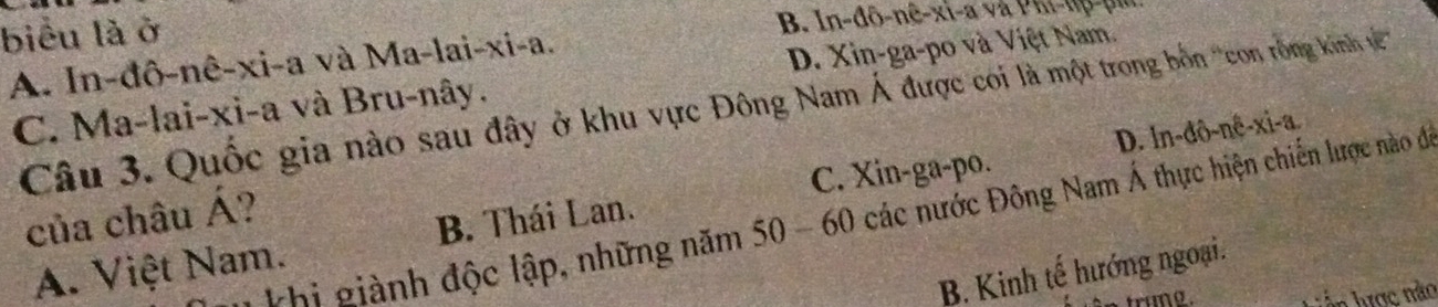 biểu là ở
B. In-đô-nê-xi-a và PKi- u p n m
A. In-đô-nê-xi-a và Ma-lai-xi-a.
C. Ma-lai-xi-a và Bru-nây. D. Xin-ga-po và Việt Nam.
Câu 3. Quốc gia nào sau đây ở khu vực Đông Nam Á được coi là một trong bồn ''con rồng kinh v '''
D. ln -dθ -ne-nhat e-a.
C. Xin-ga-po.
của châu Á?
thi giành độc lập, những năm 50 - 60 các nước Đông Nam Á thực hiện chiến lược nào đi
A. Việt Nam. B. Thái Lan.
B. Kinh tế hướng ngoại.
1 ược nào