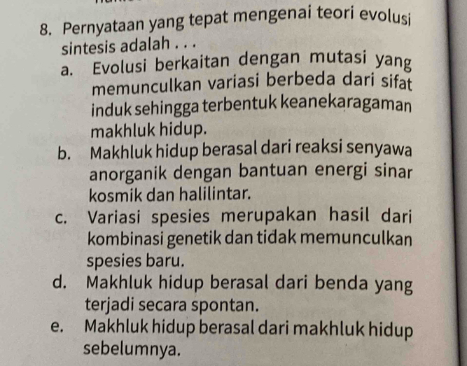 Pernyataan yang tepat mengenai teori evolusi
sintesis adalah . . .
a. Evolusi berkaitan dengan mutasi yang
memunculkan variasi berbeda dari sifat
induk sehingga terbentuk keanekaragaman
makhluk hidup.
b. Makhluk hidup berasal dari reaksi senyawa
anorganik dengan bantuan energi sinar
kosmik dan halilintar.
c. Variasi spesies merupakan hasil dari
kombinasi genetik dan tidak memunculkan
spesies baru.
d. Makhluk hidup berasal dari benda yang
terjadi secara spontan.
e. Makhluk hidup berasal dari makhluk hidup
sebelumnya.