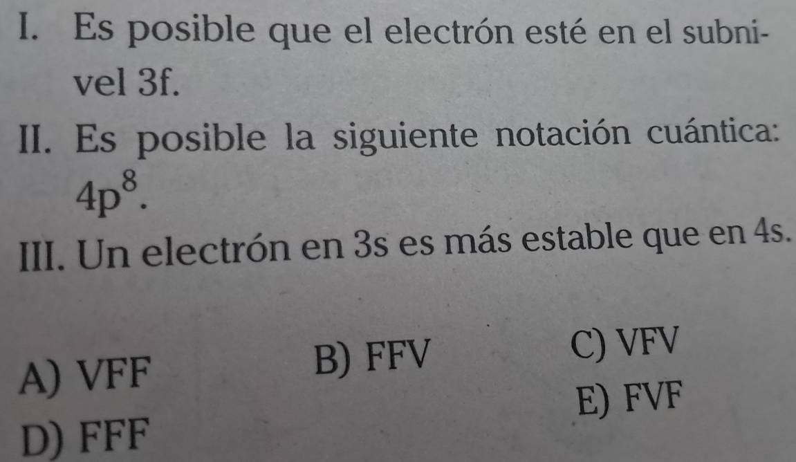 Es posible que el electrón esté en el subni-
vel 3f.
III. Es posible la siguiente notación cuántica:
4p^8. 
III. Un electrón en 3s es más estable que en 4s.
A) VFF
B) FFV C) VFV
E) FVF
D) FFF