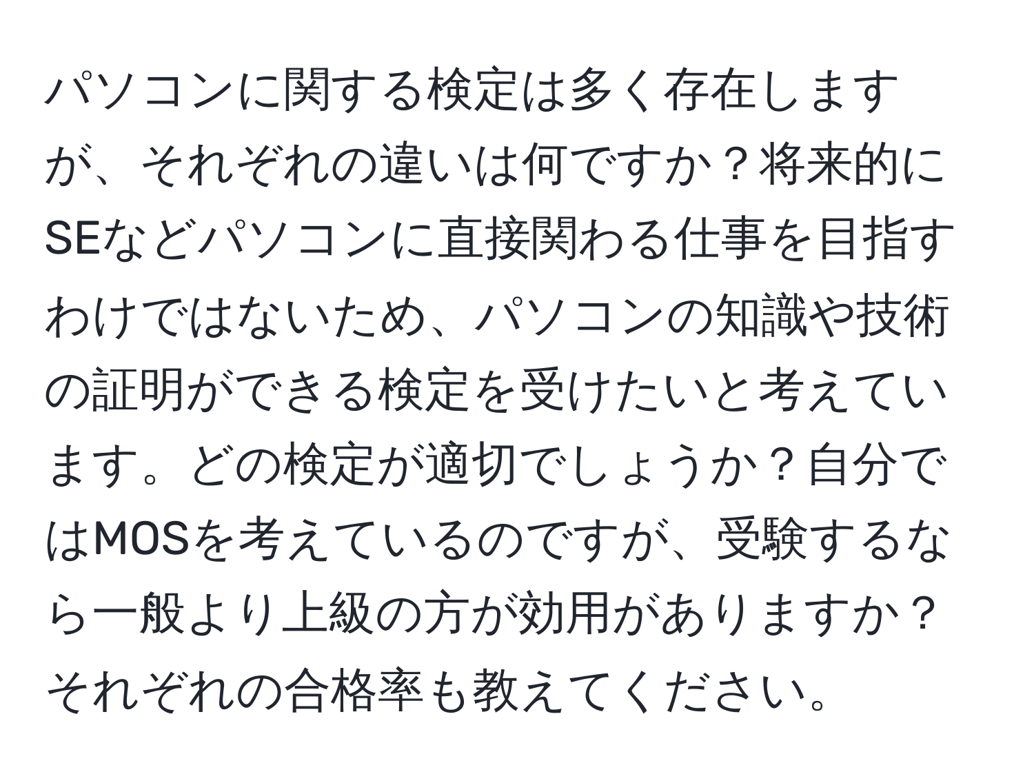 パソコンに関する検定は多く存在しますが、それぞれの違いは何ですか？将来的にSEなどパソコンに直接関わる仕事を目指すわけではないため、パソコンの知識や技術の証明ができる検定を受けたいと考えています。どの検定が適切でしょうか？自分ではMOSを考えているのですが、受験するなら一般より上級の方が効用がありますか？それぞれの合格率も教えてください。