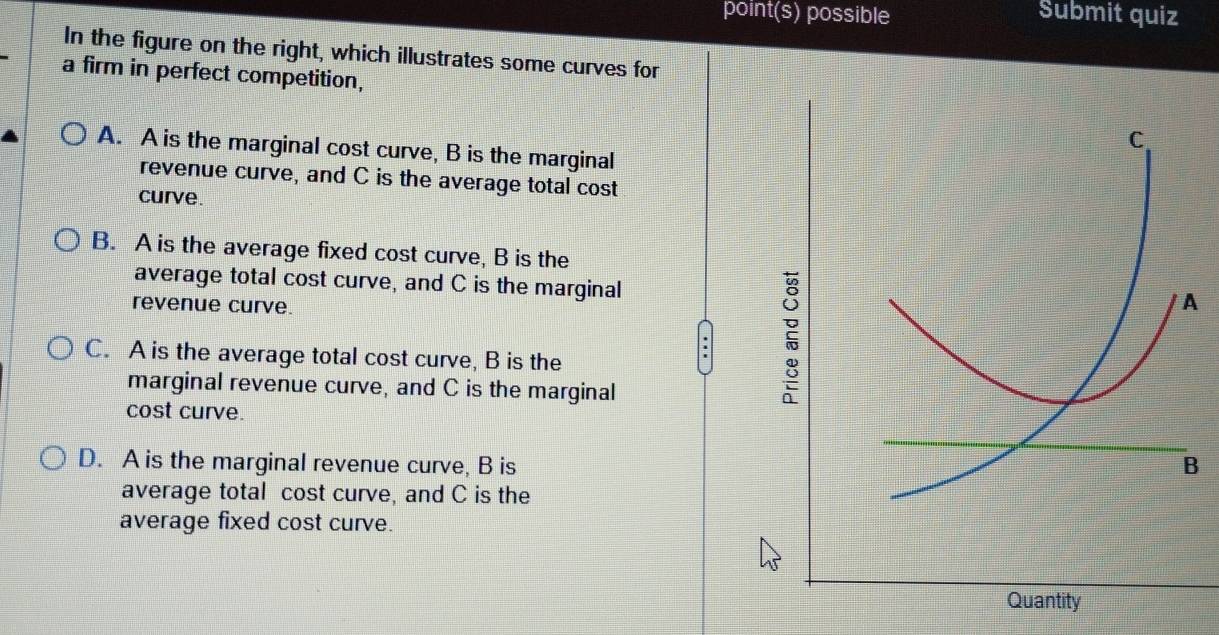 point(s) possible Submit quiz
In the figure on the right, which illustrates some curves for
a firm in perfect competition,
A. A is the marginal cost curve, B is the marginal
revenue curve, and C is the average total cost
curve.
B. A is the average fixed cost curve, B is the
average total cost curve, and C is the marginal
revenue curve.
C. A is the average total cost curve, B is the
:
marginal revenue curve, and C is the marginal
cost curve.
D. A is the marginal revenue curve, B is 
average total cost curve, and C is the
average fixed cost curve.
Quantity