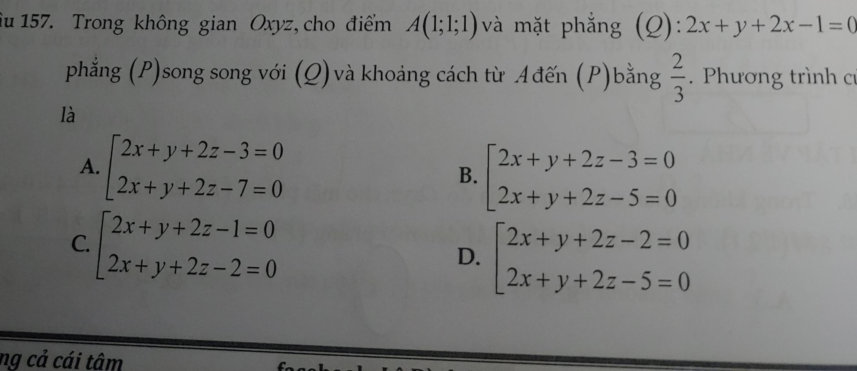 fu 157. Trong không gian Oxyz, cho điểm A(1;1;1) và mặt phẳng (Q): 2x+y+2x-1=0
phẳng (P)song song với (Q) và khoảng cách từ Ađến (P)bằng  2/3 . Phương trình c
là
A. beginarrayl 2x+y+2z-3=0 2x+y+2z-7=0endarray.
B. beginarrayl 2x+y+2z-3=0 2x+y+2z-5=0endarray.
C. beginarrayl 2x+y+2z-1=0 2x+y+2z-2=0endarray.
D. beginarrayl 2x+y+2z-2=0 2x+y+2z-5=0endarray.
ng cả cái tâm