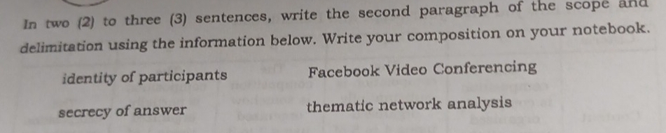 In two (2) to three (3) sentences, write the second paragraph of the scope and
delimitation using the information below. Write your composition on your notebook.
identity of participants Facebook Video Conferencing
secrecy of answer thematic network analysis