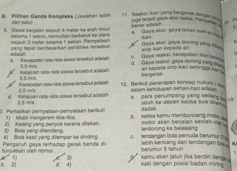 Pilihan Ganda Kompleks (Jawaban lebih 11. Seekor ikan yang bergerak dengan sir
dari satu) 18. P
juga terjadi gaya aksi reaksi. Pernyataan y A
benar adalah . . .
9. Siswa berjalan sejauh 4 meter ke arah timur a. Gaya aksi: gaya tekan oleh air kep
selama 1 sekon, kemudian berbelok ke utara ikan.
sejauh 3 meter selama 1 sekon. Pernyataan a
yang tepat berdasarkan peristiwa tersebut . b. Gaya aksi: gaya dorong yang diber
sirip ikan kepada air.
b
adalah . . . c. Gaya reaksi: kecepatan ikan berena
a. Kecepatan rata-rata siswa tersebut adalah d. Gaya reaksi: gaya dorong yang diber 
3,5 m/s. air kepada sirip ikan sehingga ikan da
b Kelajuan rata-rata siswa tersebut adalah
3,5 m/s. bergerak.
B. Kecepatan rata-rata siswa tersebut adalah 12. Berikut penerapan konsep hukum I New
2,5 m/s. dalam kehidupan sehari-hari adalah
d. Kelajuan rata-rata siswa tersebut adalah a. para penumpang yang sedang be 19.
2,5 m/s. jatuh ke depan ketika bus direm 
0. Perhatikan pernyataan-pernyataan berikut! dadak
1) Mobil mengerem tiba-tiba.
b. ketika kamu membonceng motor, s
2) Kaleng yang penyok karena ditekan.
motor akan berjalan seolah-olah ka
3) Bola yang ditendang. terdorong ke belakang
4) Bola kasti yang dilempar ke dinding. c. tendangan bola pemuda berumur 17 
Pengaruh gaya terhadap gerak benda di- lebih kencang dari tendangan boa K
tunjukkan oleh nomor . . . berumur 5 tahun
1
1) e. 3) d. kamu akan jatuh jika berdiri denga
b. 2) d. 4) kaki dengan posisi badan miring