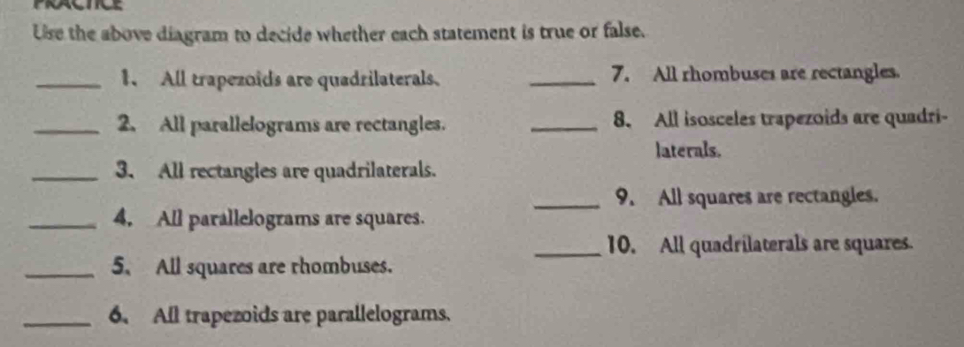 PRACTICE 
Ue the above diagram to decide whether each statement is true or false. 
_1、 All trapezoids are quadrilaterals. _7. All rhombuses are rectangles. 
_2. All parallelograms are rectangles. _8. All isosceles trapezoids are quadri- 
laterals. 
_3. All rectangles are quadrilaterals. 
_9. All squares are rectangles. 
_4. All parallelograms are squares. 
_10. All quadrilaterals are squares. 
_5. All squares are rhombuses. 
_6. All trapezoids are parallelograms.