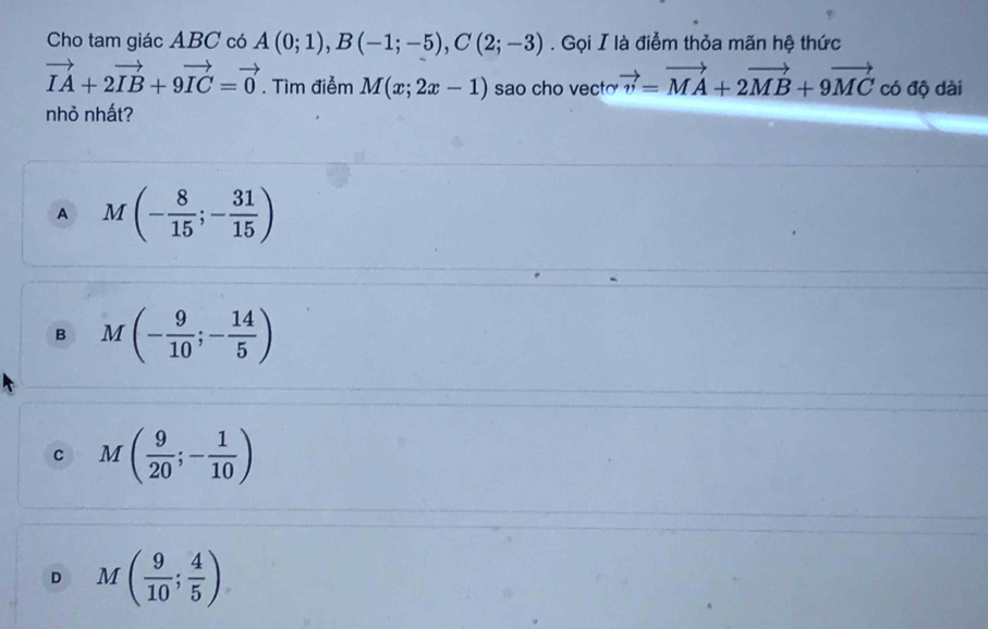 Cho tam giác ABC có A(0;1), B(-1;-5), C(2;-3). Gọi I là điểm thỏa mãn hệ thức
vector IA+2vector IB+9vector IC=vector 0. Tìm điễm M(x;2x-1) sao cho vect vector v=vector MA+2vector MB+9vector MCcos phi hat  dài
nhỏ nhất?
A M(- 8/15 ;- 31/15 )
B M(- 9/10 ;- 14/5 )
C M( 9/20 ;- 1/10 )
D M( 9/10 ; 4/5 )