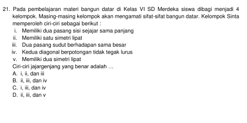 Pada pembelajaran materi bangun datar di Kelas VI SD Merdeka siswa dibagi menjadi 4
kelompok. Masing-masing kelompok akan mengamati sifat-sifat bangun datar. Kelompok Sinta
memperoleh ciri-ciri sebagai berikut :
i. Memiliki dua pasang sisi sejajar sama panjang
ii. Memiliki satu simetri lipat
iii. Dua pasang sudut berhadapan sama besar
iv. Kedua diagonal berpotongan tidak tegak lurus
v. Memiliki dua simetri lipat
Ciri-ciri jajargenjang yang benar adalah ...
A. i, ii, dan iii
B. ii, iiii, dan iv
C. i, iii, dan iv
D. ii, iiii, dan v