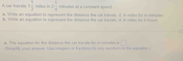 A car travels 1 1/2  miles in 2 1/4 minute s at a constant speed 
a. Write an equation to represent the distance the car travels, d, in miles for m minutes. 
b. Write an equation to represent the distance the car travels, d, in miles for h hours
_ 
a. The equation for the distance the car travels for m minutes is □ 
(Simplify your answer. Use integers or fractions for any numbers in the equation )