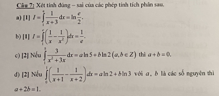 Xét tính đúng - sai của các phép tính tích phân sau. 
a) [1] I=∈tlimits _1^(efrac 1)x+3dx=ln  e/2 . 
b) [1] I=∈tlimits _1^(e(frac 1)x- 1/x^2 )dx= 1/e . 
c) [2] Nếu ∈tlimits _1^(5frac 3)x^2+3xdx=aln 5+bln 2(a,b∈ Z) thì a+b=0. 
d) [2] Nếu ∈tlimits _0^(1(frac 1)x+1- 1/x+2 )dx=aln 2+bln 3 với a, b là các số nguyên thì
a+2b=1.