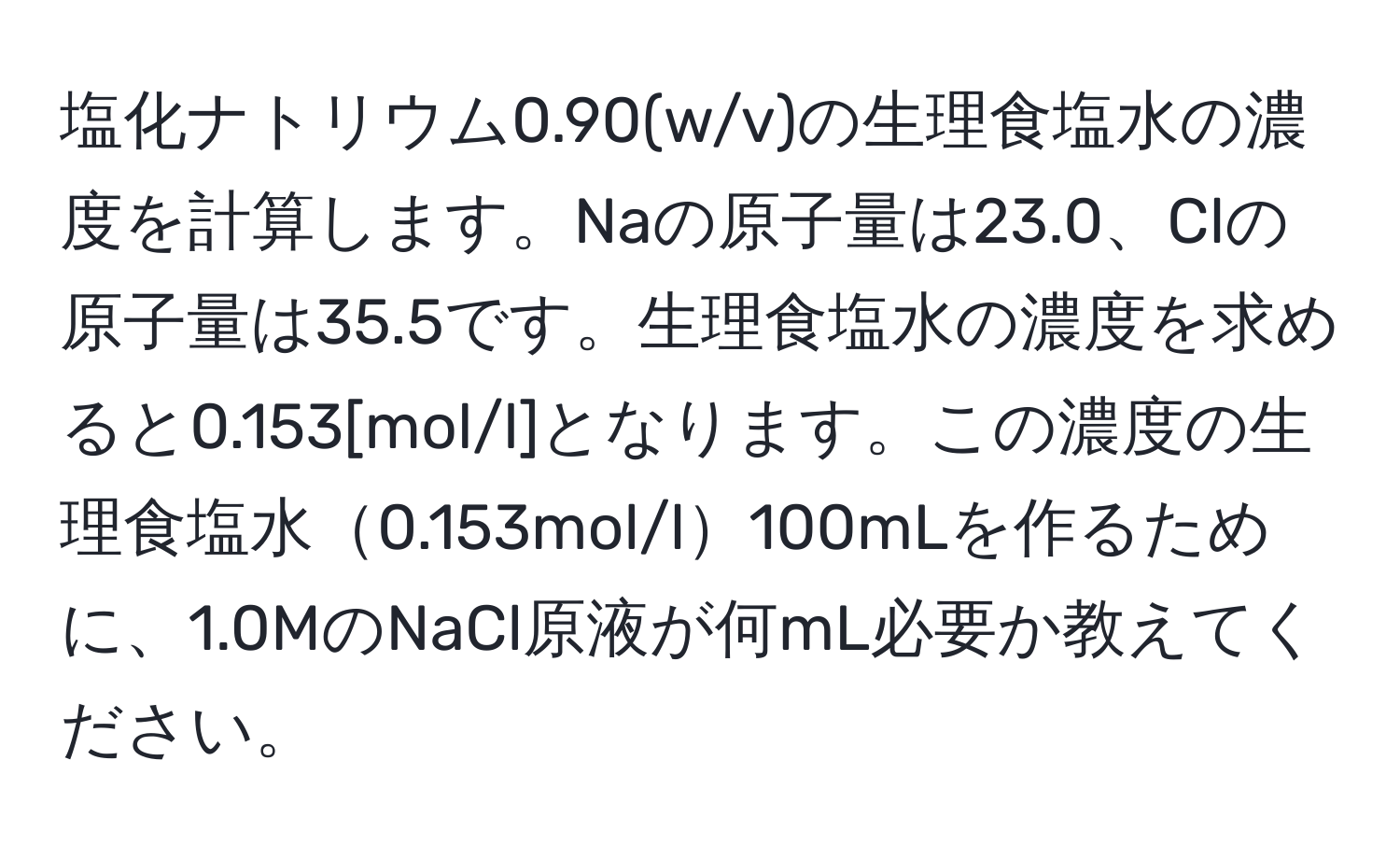 塩化ナトリウム0.90(w/v)の生理食塩水の濃度を計算します。Naの原子量は23.0、Clの原子量は35.5です。生理食塩水の濃度を求めると0.153[mol/l]となります。この濃度の生理食塩水0.153mol/l100mLを作るために、1.0MのNaCl原液が何mL必要か教えてください。