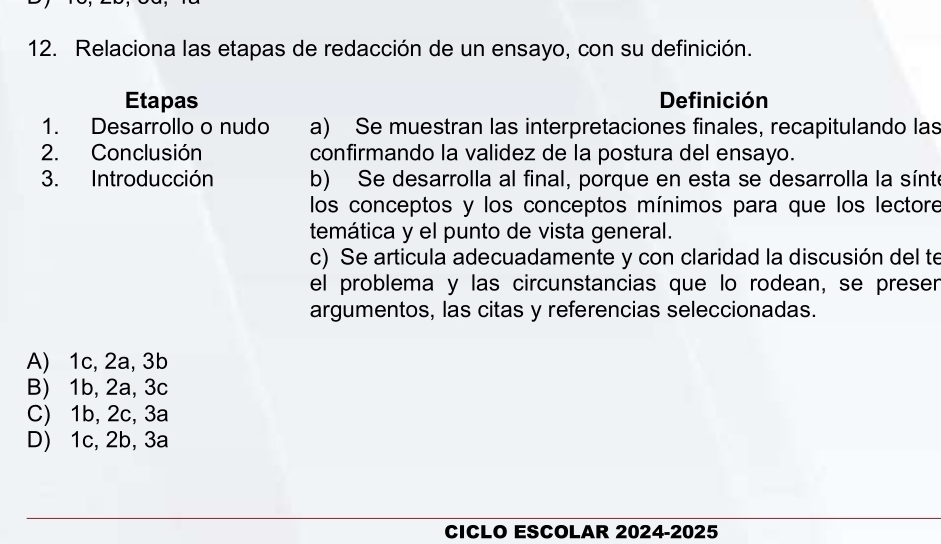 Relaciona las etapas de redacción de un ensayo, con su definición.
Etapas Definición
1. Desarrollo o nudo a) Se muestran las interpretaciones finales, recapitulando las
2. Conclusión confirmando la validez de la postura del ensayo.
3. Introducción b) Se desarrolla al final, porque en esta se desarrolla la sínt
los conceptos y los conceptos mínimos para que los lectore
temática y el punto de vista general.
c) Se articula adecuadamente y con claridad la discusión del te
el problema y las circunstancias que lo rodean, se preser
argumentos, las citas y referencias seleccionadas.
A) 1c, 2a, 3b
B) 1b, 2a, 3c
C) 1b, 2c, 3a
D) 1c, 2b, 3a
CICLO ESCOLAR 2024-2025