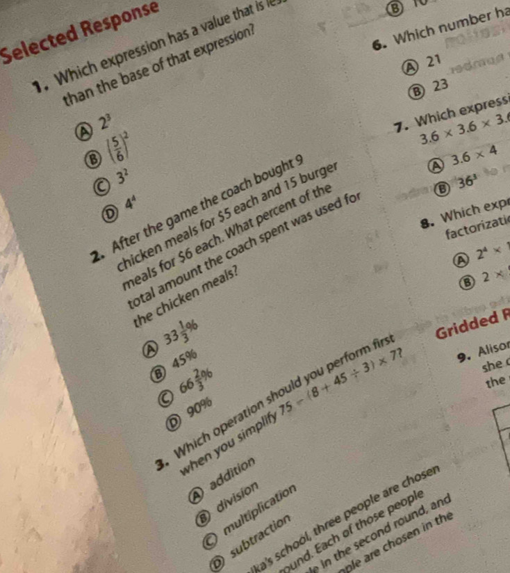 Which number ha
Selected Response
.Which expression has a value that is
A 21
than the base of that expression .
B 23
A 2^3
7. Which express
o ( 5/6 )^2
3.6* 3.6* 3.6
a 3^2
36^3
4^4. After the game the coach bought
A 3.6* 4
8. Which exp
hicken meals for $5 each and 15 burge
factorizati
heals for $6 each. What percent of th
otal amount the coach spent was used fo
A 2^4* 1
B
the chicken meals.
33 1/3 %
Gridded 
she
B) 45%
2
Which operation should you perform f 2*
a 66 2/3 % 75-(8+45/ 3)* 7
9. Alisor
the
D 90%
when you simplif 
addition
) división
multiplication
a's school, three people are chose
thcond round , and
und. Each of those peopl
subtraction
le are chosen in the