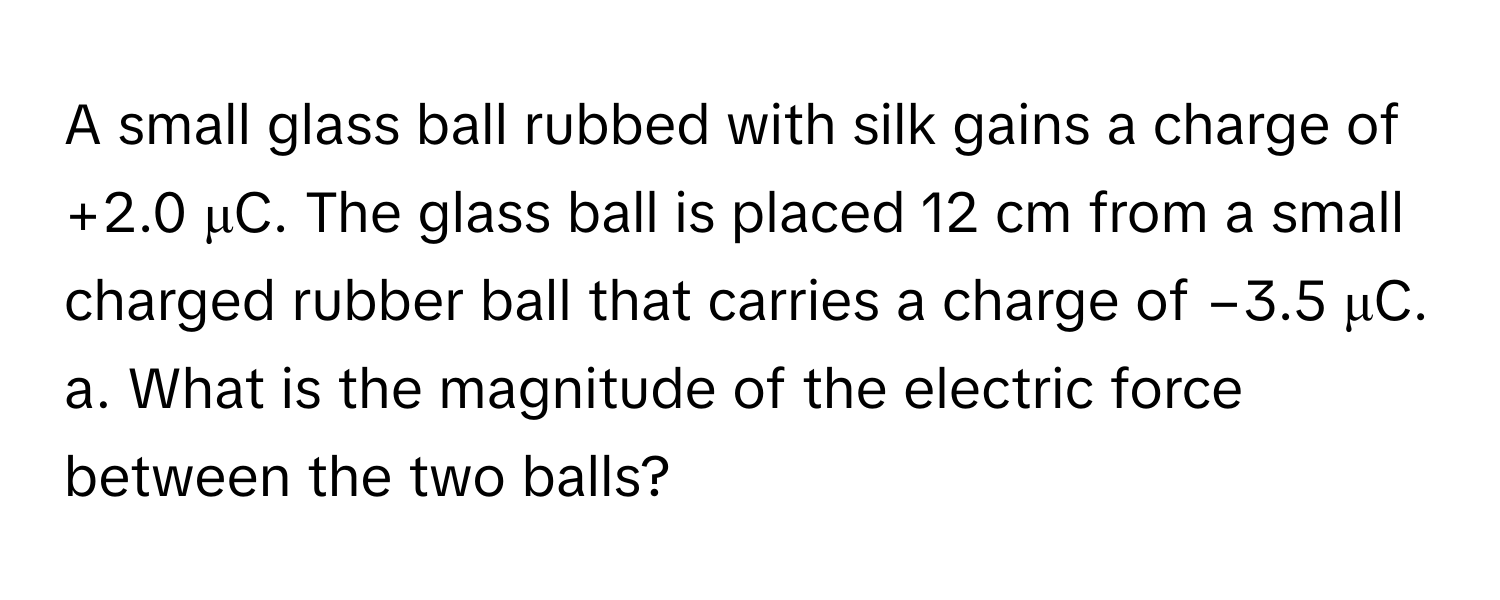 A small glass ball rubbed with silk gains a charge of +2.0 μC. The glass ball is placed 12 cm from a small charged rubber ball that carries a charge of −3.5 μC. 
a. What is the magnitude of the electric force between the two balls?