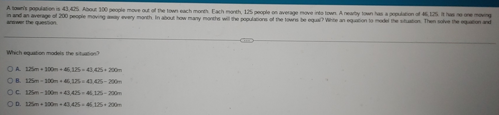 A town's population is 43,425. About 100 people move out of the town each month. Each month, 125 people on average move into town. A nearby town has a population of 46,125. It has no one moving
in and an average of 200 people moving away every month. In about how many months will the populations of the towns be equal? Write an equation to model the situation. Then solve the equation and
answer the question.
Which equation models the situation?
A. 125m+100m+46,125=43,425+200m
B. 125m-100m+46,125=43, 425-200m
C. 125m-100m+43,425=46, 125-200m
D. 125m+100m+43,425=46, 125+200m