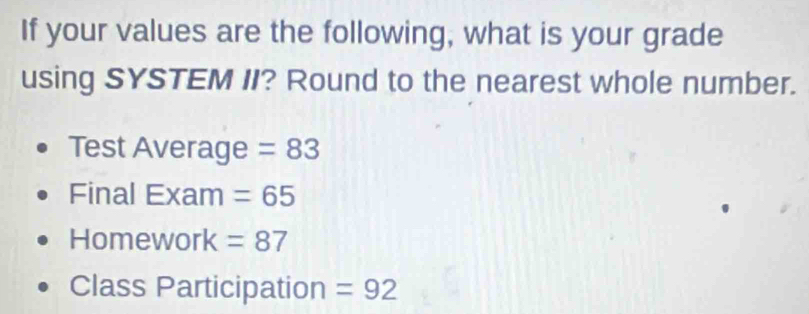 If your values are the following, what is your grade 
using SYSTEM II? Round to the nearest whole number. 
Test Average =83
Final Exam =65
Homework =87
Class Participation =92