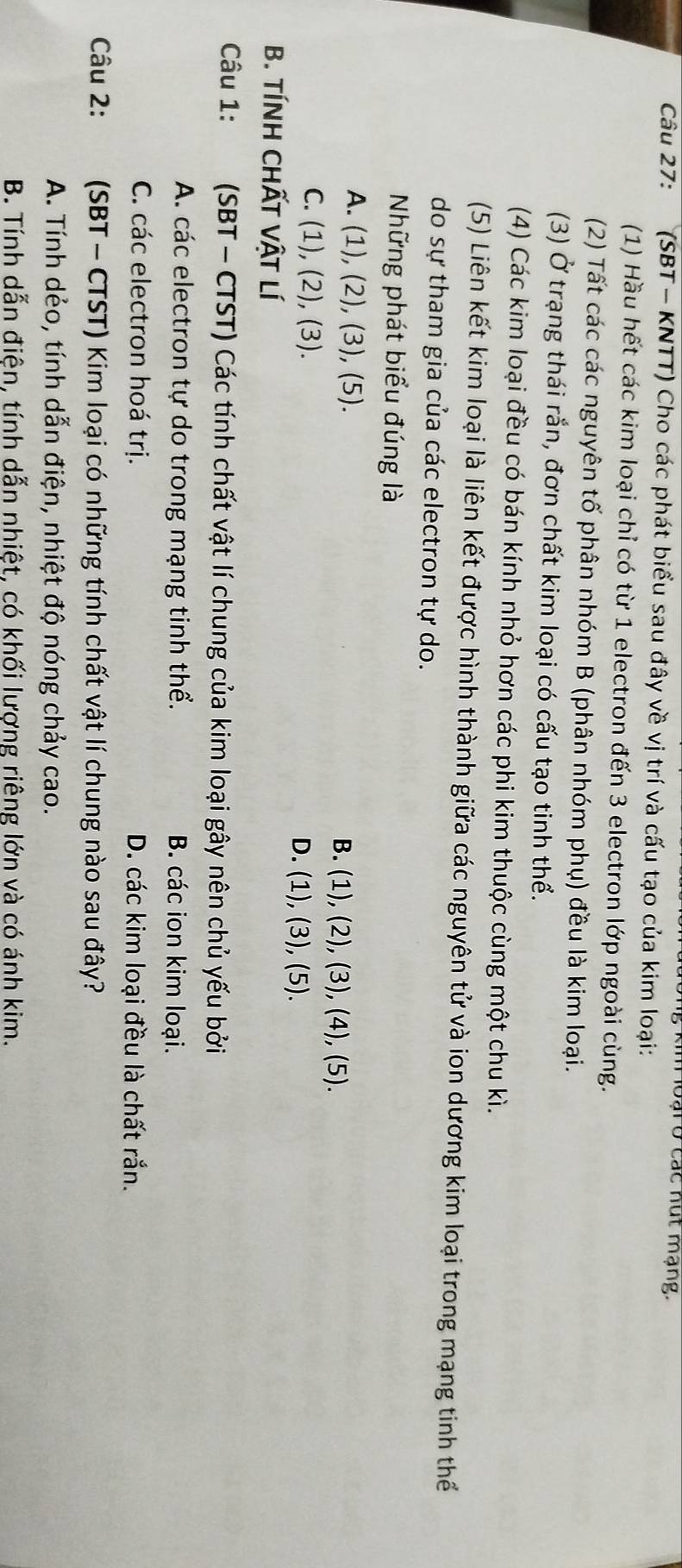 Hoại ở các nút mạng.
Câu 27: (SBT - KNTT) Cho các phát biểu sau đây về vị trí và cấu tạo của kim loại:
(1) Hầu hết các kim loại chỉ có từ 1 electron đến 3 electron lớp ngoài cùng.
(2) Tất các các nguyên tố phân nhóm B (phân nhóm phụ) đều là kim loại.
(3) Ở trạng thái rắn, đơn chất kim loại có cấu tạo tinh thể.
(4) Các kim loại đều có bán kính nhỏ hơn các phi kim thuộc cùng một chu kì.
(5) Liên kết kim loại là liên kết được hình thành giữa các nguyên tử và ion dương kim loại trong mạng tinh thể
do sự tham gia của các electron tự do.
Những phát biểu đúng là
A. (1),(2), (3), (5).
B. (1),(2), (3), (4), (5).
C. (1), (2), (3)
D. (1), (3), (5). 
B. TÍNH CHẤT VậT LÍ
Câu 1: (SBT - CTST) Các tính chất vật lí chung của kim loại gây nên chủ yếu bởi
A. các electron tự do trong mạng tinh thể. B. các ion kim loại.
C. các electron hoá trị. D. các kim loại đều là chất rắn.
Câu 2: (SBT - CTST) Kim loại có những tính chất vật lí chung nào sau đây?
A. Tính dẻo, tính dẫn điện, nhiệt độ nóng chảy cao.
B. Tính dẫn điện, tính dẫn nhiệt, có khối lượng riêng lớn và có ánh kim.