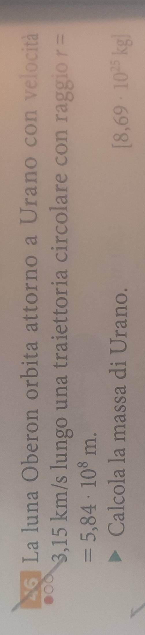 La luna Oberon orbita attorno a Urano con velocità
3,15 km/s lungo una traiettoria circolare con raggio r=
=5,84· 10^8m. 
Calcola la massa di Urano.
[8,69· 10^(25)kg]