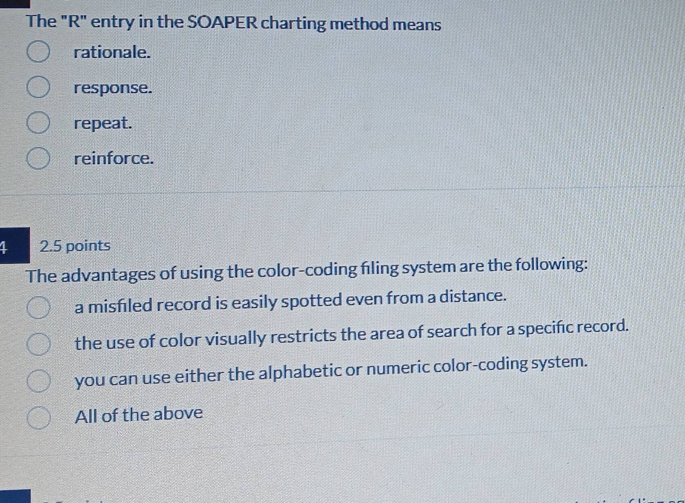 The "R" entry in the SOAPER charting method means
rationale.
response.
repeat.
reinforce.
2.5 points
The advantages of using the color-coding filing system are the following:
a misfiled record is easily spotted even from a distance.
the use of color visually restricts the area of search for a specific record.
you can use either the alphabetic or numeric color-coding system.
All of the above