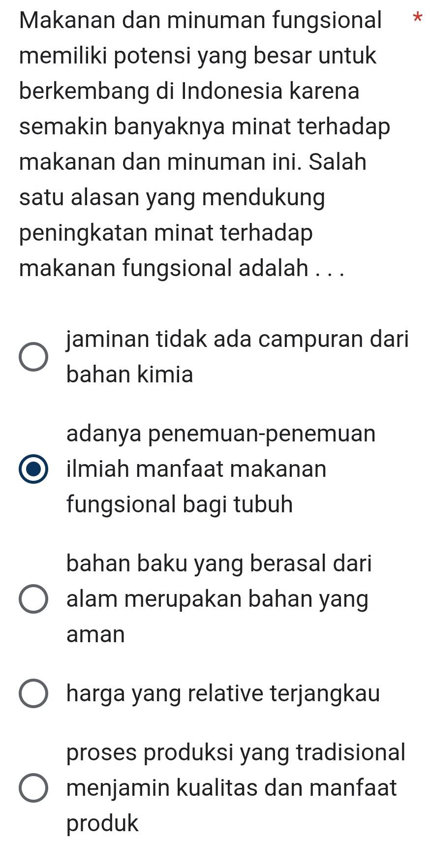 Makanan dan minuman fungsional *
memiliki potensi yang besar untuk
berkembang di Indonesia karena
semakin banyaknya minat terhadap 
makanan dan minuman ini. Salah
satu alasan yang mendukung
peningkatan minat terhadap
makanan fungsional adalah . . .
jaminan tidak ada campuran dari
bahan kimia
adanya penemuan-penemuan
ilmiah manfaat makanan
fungsional bagi tubuh
bahan baku yang berasal dari
alam merupakan bahan yang
aman
harga yang relative terjangkau
proses produksi yang tradisional
menjamin kualitas dan manfaat
produk