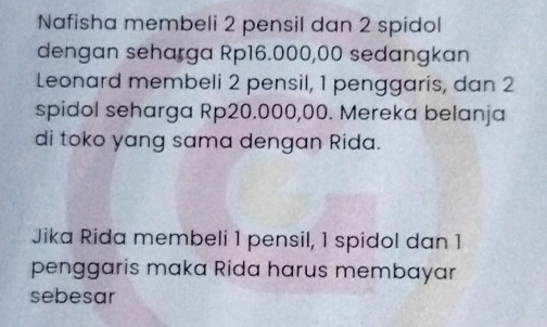 Nafisha membeli 2 pensil dan 2 spidol 
dengan seharga Rp16.000,00 sedangkan 
Leonard membeli 2 pensil, 1 penggaris, dan 2
spidol seharga Rp20.000,00. Mereka belanja 
di toko yang sama dengan Rida. 
Jika Rida membeli 1 pensil, 1 spidol dan 1
penggaris maka Rida harus membayar 
sebesar