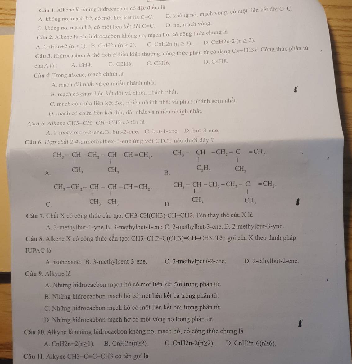 Alkene là những hiđrocacbon có đặc điểm là
A. không no, mạch hở, có một liên kết ba Cequiv C. B. không no, mạch vòng, có một liên kết đôi C=C.
C. không no, mạch hở, có một liên kết đôi C=C. D. no, mạch vòng.
Câu 2. Alkene là các hiđrocacbon không no, mạch hở, có công thức chung là
A. CnH2n+2(n≥ 1) B. CnH2n (n≥ 2). C. CnH2 2n (n≥ 3). D. CnH2n-2(n≥ 2).
Câu 3. Hiđrocacbon A thể tích ở điều kiện thường, công thức phân tử có dạng Cx+1H3x.  Công thức phân tử
của A là : A. CH4. B. C2H6. C. C3H6. D. C4H8.
Câu 4. Trong alkene, mạch chính là
A. mạch dài nhất và có nhiều nhánh nhất.
B. mạch có chứa liên kết đôi và nhiều nhánh nhất.
C. mạch có chứa liên kết đôi, nhiều nhánh nhất và phân nhánh sớm nhất.
D. mạch có chứa liên kết đõi, dài nhất và nhiều nhánh nhất.
Câu 5. Alkene CH3-CH=CH-CH3 có tên là
A. 2-metylprop-2-ene.B. but-2-ene. C. but-1-c ne. D. but-3-ene.
Câu 6. Hợp chất 2,4-dimethylhex-1-ene ứng với CTCT nào dưới đây ?
A beginarrayr CH_3-CH-CH_2-CH-CH=CH_2. CH_3CH,OH,endarray. B. CH_3-CH-CH_2-Cequiv CH_2, C_2H_3OCH_3
C beginarrayr CH_3-CH_2-CH-CH-CH=CH_2. CH_3CH_3endarray D.
beginarrayr CH_3-beginarrayr CH-CH_2-CH_2-C CH_3endarray beginarrayr =CH_2 CH_3endarray
Câu 7. Chất X có công thức cấu tạo: CH3-CH(CH3)-C H=C H2. Tên thay thế của X là
A. 3-methylbut-1-yne.B. 3-methylbut-1-ene. C. 2-methylbut-3-ene. D. 2-methylbut-3-yne.
Câu 8. Alkene X có công thức cấu tạo: CI -I3-CH2-C(CH3)=CH-CH3 Tên gọi của X theo danh pháp
IUPAC là
A. isohexane. B. 3-methylpent-3-ene. C. 3-methylpent-2-ene. D. 2-ethylbut-2-ene.
Câu 9. Alkyne là
A. Những hiđrocacbon mạch hở có một liên kết đôi trong phân tử.
B. Những hiđrocacbon mạch hở có một liên kết ba trong phân tử.
C. Những hiđrocacbon mạch hở có một liên kết bội trong phân tử.
D. Những hiđrocacbon mạch hở có một vòng no trong phân tử.
Câu 10. Alkyne là những hiđrocacbon không no, mạch hở, có công thức chung là
A. CnH2n+2(n≥ 1). B. CnH2n(n≥ 2). C. CnH2n-2(n≥ 2). D. CnH2n-6(n≥ 6).
Câu 11. Alkyne C CH3-Cequiv C-CH3 có tên gọi là