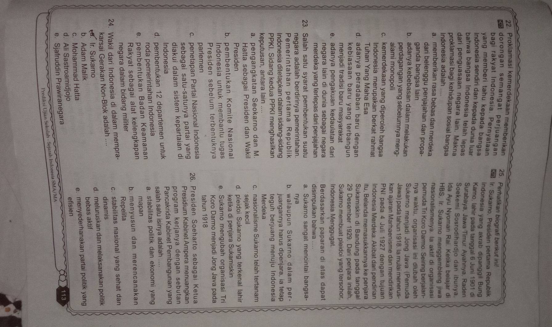 Proklamasi kemerdekaan memberikan 25. Perhatikan biografi berikut ini!
* dorongan semangat perjuangan  Ir. Sukarno, Presiden pertama Republik
bagi rakyat Indonesia. Pernyataan Indonesia yang akrab dipanggil Bung
yang memberi tahu kepada bangsa
Indonesia sendiri dan kepada dunia luar Karno, lahir pada tanggal 6 Juni 1901 di
bahwa bangsa Indonesia telah lepas Surabaya, Jawa Timur Ayahnya, Raden
dari penguasaan negara lain. Makna Soekemi Sosrodihardjo dan ibunya.
proklamasi bagi kehidupan sosial bangsa Ida Ayu Nyoman Rai. Ketika belajar di
Indonesia adalah .... HBS, Ir. Sukarno menggembleng jiwa
a. memberikan rasa bebas dan merdeka nasionalismenya. la aktif di organisasi
dari belenggu penjajahan dan propa- pemuda Tri Koro Darmo. Seiring berjalan-
ganda bangsa lain nya waktu, organisasi ini diubah oleh
b. adanya kebebasan dalam melakukan Sukarno menjadi Jong Java (Pemuda
perdagangan yang sebelumnya meng- Jawa) pada tahun 1918. la mulai menerus-
alami monopoli kan ajaran Marhaenisme dan mendirikan
c. kemerdekaan yang diperoleh bangsa PNI pada 4 Juli 1927 dengan tujuan
Indonesia merupakan berkat rahmat Indonesia Merdeka. Akibat dari pendirian
Tuhan Yang Maha Esa itu, Belanda memasukkannya ke penjara
d. adanya peradaban baru dengan Sukamiskin di Bandung pada tanggal
kebiasaan baru yang terbangun 29 Desember 1929. Dari penjara inilah,
menjadi tradisi baru masyarakat Sukarno membuat pleidoi yang tersohor,
e. adanya pengakuan kedaulatan dari Indonesia Menggugat.
negara lain di dunia sebagai negara Berdasarkan paparan di atas dapat
merdeka yang terlepas dari penjajahan disimpulkan bahwa
23. Salah satu syarat pembentukan suatu a. Sukarno sangat mencintai bangsa-
negara adalah berdirinya pemerintahan. nya
Pemerintahan pertama Republik b. walaupun Sukarno dalam per-
Indonesia ditetapkan dalam sidang-sidang juangannya harus dipenjara, ia tetap
PPKI. Sidang kedua PPKI menghasilkan teguh berjuang menuju Indonesia
keputusan, antara lain .... Merdeka
a. pengangkatan Seokarno dan M. c. nasionalisme Sukarno telah tertanam
Hatta sebagai Presiden dan Wakil sejak kecil
Presiden d. pleidoi Sukarno yang terkenal lahir
b. pembentukan Komite Nasional ketika di penjara Sukamiskin
Indonesia untuk membantu tugas e. Sukarno mengubah organisasi Tri
Presiden sebelum terbentuknya Koro Darmo menjadi Jong Java pada
parlemen tahun 1918
c. penetapan Partai Nasional Indonesia 26. Presiden Soeharto sebagai Ketua
sebagai satu-satunya partai yang Presidium Kabinet Ampera menuangkan
diakui dalam sistem kepartaian di
program kerjanya dengan sebutan
Indonesia
d. pembentukan 12 departemen untuk Pancakrida Kabinet Pembangunan yang
salah satu isinya adalah ....
roda pemerintahan Indonesia
e. pembentukan Badan Keamanan a. stabilitas politik dan ekonomi yang
mapan
b. menyusun dan merencanakan
Rakyat sebagai alat kelengkapan
negara dalam bidang militer
Repelita
24. Wakil dari Indonesia di dalam mempra- c. stabilitas nasional yang sehat dan
karsai Gerakan Non-Blok adalah .... dinamis
a. Ir. Sukarno d. meluruskan dan melaksanakan politik
bebas aktif
b. Adam Malik
c. Mohammad Hatta
e. menyederhanakan partai politik yang
d. Ali Sastroamidjojo efisien
e. Sjafruddin Prawiranegara
113
Prediksi Ujian Sekolah - Sejarah Indonesia SMA/MA