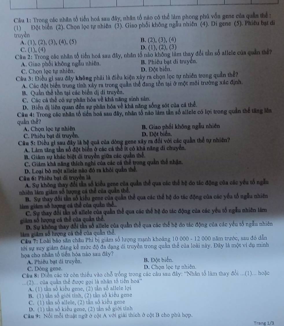 Trong các nhân tố tiến hoá sau đây, nhân tố nào có thể làm phong phú vốn gene của quần thể:
(1) Đột biển (2). Chọn lọc tự nhiên (3). Giao phối không ngẫu nhiên (4). Di gene (5). Phiêu bạt di
truyền
A. (1), (2), (3), (4), (5) B. (2), (3), (4)
C. (1), (4) D. (1), (2), (3)
Câu 2: Trong các nhân tổ tiến hoá sau đây, nhân tố nào không làm thay đổi tần số allele của quần thể?
A. Giao phối không ngẫu nhiên. B. Phiêu bạt di truyền.
C. Chọn lọc tự nhiên. D. Đột biển.
Câu 3: Điều gì sau đây không phải là điều kiện xảy ra chọn lọc tự nhiên trong quần thể?
A. Các đột biển trung tính xảy ra trong quần thể đang tồn tại ở một môi trường xác định.
B. Quần thể tồn tại các biển dị di truyền.
C. Các cá thể có sự phân hóa về khả năng sinh sản.
D. Biến dị liên quan đến sự phân hóa về khả năng sống sót của cá thể.
Câu 4: Trong các nhân tổ tiến hoá sau đây, nhân tố nào làm tần số allele có lợi trong quần thể tăng lên
quần thể?
A. Chọn lọc tự nhiên B. Giao phối không ngẫu nhiên
C. Phiêu bạt di truyền. D. Đột biển.
Câu 5: Điều gì sau đây là hệ quả của dòng gene xây ra đổi với các quần thể tự nhiên?
A. Làm tăng tần số đột biển ở các cả thể ít có khả năng di chuyển.
B. Giảm sự khác biệt di truyền giữa các quần thể.
C. Giảm khả năng thích nghi của các cá thể trong quần thể nhận.
D. Loại bỏ một allele nào đó ra khỏi quần thể.
Câu 6: Phiêu bạt di truyền là
A. Sự không thay đổi tần số kiểu gene của quần thể qua các thể hệ do tác động của các yếu tố ngẫu
nhiên làm giảm số lượng cá thể của quần thể.
B. Sự thay đổi tần số kiểu gene của quần thể qua các thể hệ do tác động của các yếu tổ ngẫu nhiên
làm giảm số lượng cá thể của quần thể
C. Sự thay đổi tần số allele của quần thể qua các thể hệ do tác động của các yếu tổ ngẫu nhiên làm
giảm số lượng cá thể của quần thể.
D. Sự không thay đổi tần số allele của quần thể qua các thể hệ do tác động của các yếu tổ ngẫu nhiên
làm giâm số lượng cá thể của quần thể.
Cầu 7: Loài bảo săn châu Phi bị giảm số lượng mạnh khoảng 10 000 - 12 000 năm trước, sau đó dẫn
tới sự suy giảm đáng kể mức độ đa dạng di truyền trong quần thể của loài này. Đây là một ví dụ minh
họa cho nhân tố tiến hóa nào sau đây?
A. Phiêu bạt di truyền. B. Đột biến.
C. Dòng gene. D. Chọn lọc tự nhiên.
Cầu 8: Điển các từ còn thiếu vào chỗ trống trong các câu sau đây: “Nhân tố làm thay đổi ...(1)... hoặc
(2)... của quần thể được gọi là nhân tổ tiền hoá''
A. (1) tần số kiểu gene, (2) tần số allele lợi
B. (1) tần số giới tính, (2) tần số kiểu gene
C. (1) tần số allele, (2) tần số kiểu gene
D. (1) tần số kiểu gene, (2) tần số giới tính
Câu 9: Nổi mỗi thuật ngữ ở cột A với giải thích ở cột B cho phù hợp.
Trang 1/3