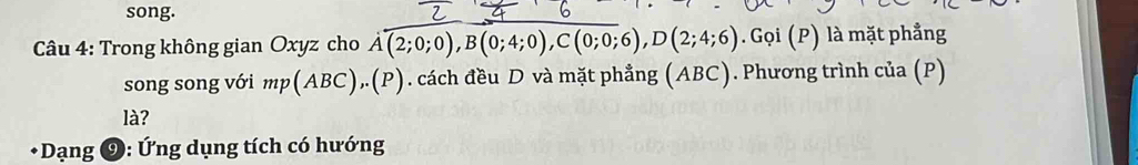 song. 
Câu 4: Trong không gian Oxyz cho A(2;0;0), B(0;4;0), C(0;0;6), D(2;4;6). Gọi (P) là mặt phẳng 
song song với mp(ABC), (P). cách đều D và mặt phẳng (ABC). Phương trình của (P) 
là? 
* Dạng ⑨: Ứng dụng tích có hướng