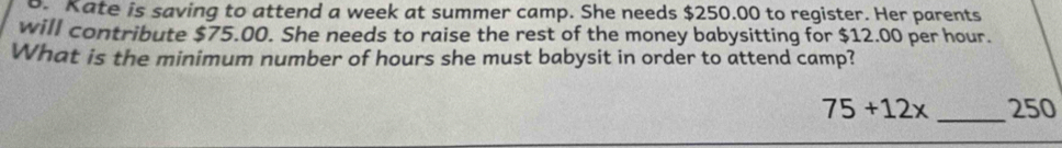 Kate is saving to attend a week at summer camp. She needs $250.00 to register. Her parents 
will contribute $75.00. She needs to raise the rest of the money babysitting for $12.00 per hour. 
What is the minimum number of hours she must babysit in order to attend camp?
75+12x _ 250