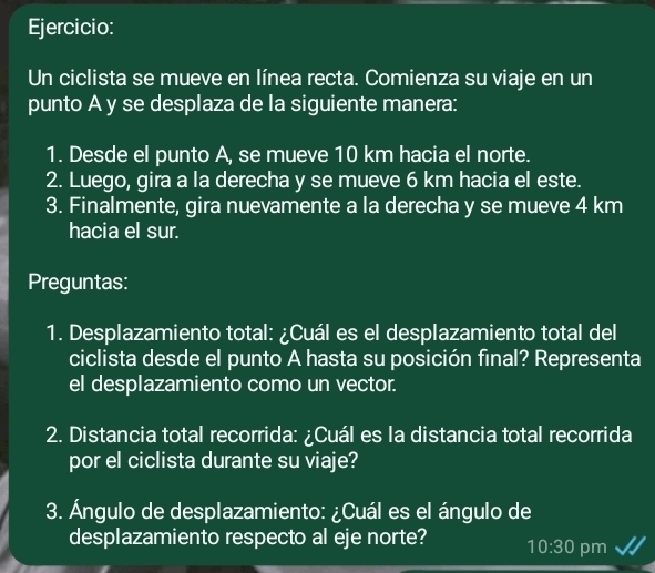 Un ciclista se mueve en línea recta. Comienza su viaje en un 
punto A y se desplaza de la siguiente manera: 
1. Desde el punto A, se mueve 10 km hacia el norte. 
2. Luego, gira a la derecha y se mueve 6 km hacia el este. 
3. Finalmente, gira nuevamente a la derecha y se mueve 4 km
hacia el sur. 
Preguntas: 
1. Desplazamiento total: ¿Cuál es el desplazamiento total del 
ciclista desde el punto A hasta su posición final? Representa 
el desplazamiento como un vector. 
2. Distancia total recorrida: ¿Cuál es la distancia total recorrida 
por el ciclista durante su viaje? 
3. Ángulo de desplazamiento: ¿Cuál es el ángulo de 
desplazamiento respecto al eje norte? 10:30 pm