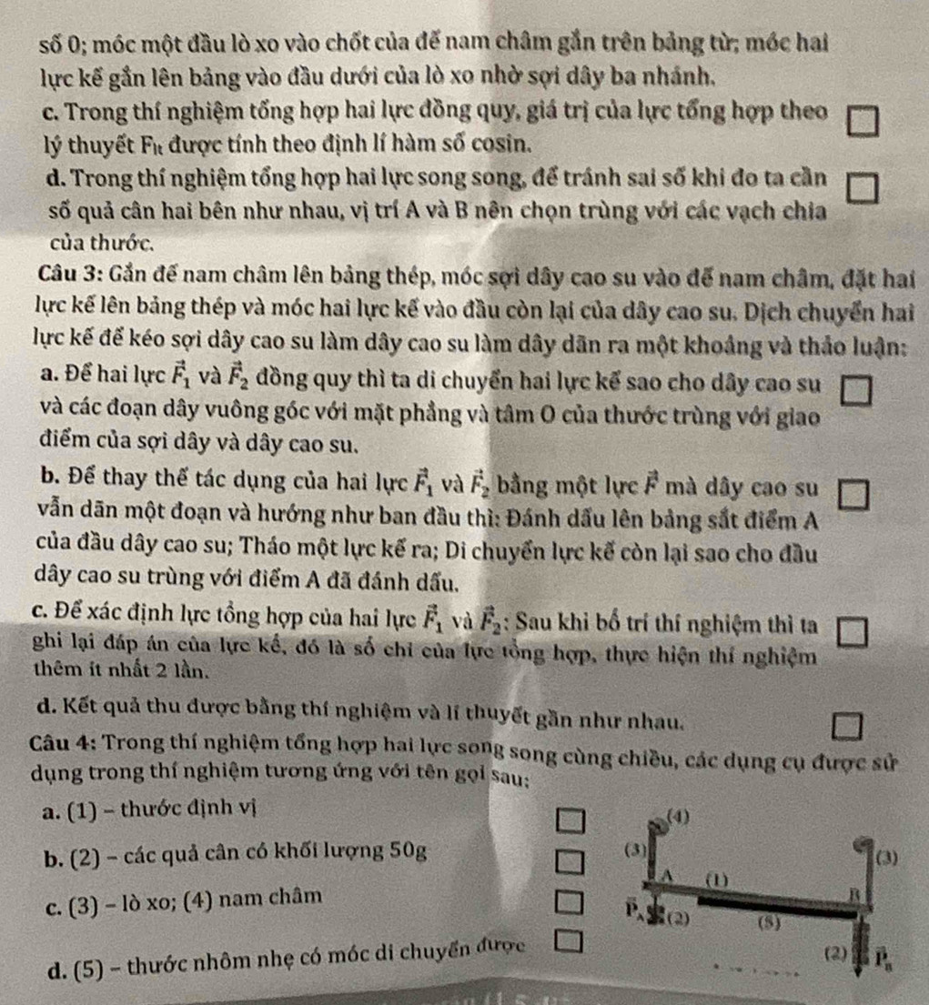 số 0; móc một đầu lò xo vào chốt của đế nam châm gắn trên bảng từ; mớc hai
lực kế gần lên bảng vào đầu dưới của lò xo nhờ sợi dây ba nhánh,
c. Trong thí nghiệm tổng hợp hai lực đồng quy, giá trị của lực tổng hợp theo
lý thuyết F_it được tính theo định lí hàm số cosin.
d. Trong thí nghiệm tổng hợp hai lực song song, để tránh sai số khi đo ta cần
số quả cân hai bên như nhau, vị trí A và B nên chọn trùng với các vạch chia
của thước.
Câu 3: Gần đế nam châm lên bảng thép, móc sợi dây cao su vào đế nam châm, đặt hai
lực kế lên bảng thép và móc hai lực kế vào đầu còn lại của dây cao su. Dịch chuyển hai
lực kế đế kéo sợi dây cao su làm dây cao su làm dây dân ra một khoảng và thảo luận:
a. Để hai lực vector F_1 và vector F_2 đồng quy thì ta di chuyển hai lực kế sao cho dây cao su
và các đoạn dây vuông góc với mặt phẳng và tâm O của thước trùng với giao
điểm của sợi dây và dây cao su.
b. Để thay thế tác dụng của hai lực vector F_1 và vector F_2 bằng một lực vector F mà dây cao su
vẫn dãn một đoạn và hướng như ban đầu thì: Đánh dấu lên bảng sắt điểm A
của đầu dây cao su; Tháo một lực kế ra; Di chuyển lực kế còn lại sao cho đầu
dây cao su trùng với điểm A đã đánh dấu.
c. Để xác định lực tổng hợp của hai lực vector F_1 và vector F_2 : Sau khi bố trí thí nghiệm thì ta □
ghi lại đáp án của lực kế, đó là số chỉ của lực tổng hợp, thực hiện thí nghiệm
thêm ít nhất 2 lần.
d. Kết quả thu được bằng thí nghiệm và lí thuyết gần như nhau.
Câu 4: Trong thí nghiệm tổng hợp hai lực song song cùng chiều, các dụng cụ được sử
dụng trong thí nghiệm tương ứng với tên gọi sau:
a. (1) - thước định vị
b. (2) - các quả cân có khối lượng 50g
c. (3) - lò xo; (4) nam châm
d. (5) - thước nhôm nhẹ có móc di chuyển được