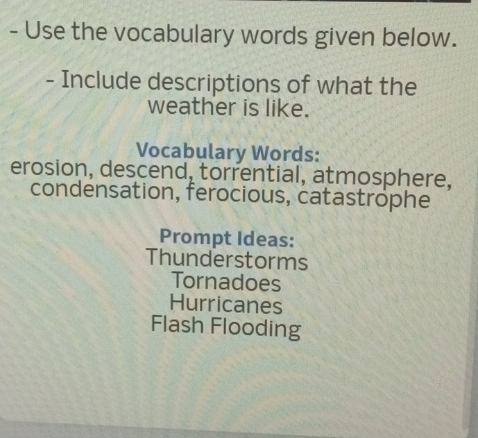 Use the vocabulary words given below. 
- Include descriptions of what the 
weather is like. 
Vocabulary Words: 
erosion, descend, torrential, atmosphere, 
condensation, ferocious, catastrophe 
Prompt Ideas: 
Thunderstorms 
Tornadoes 
Hurricanes 
Flash Flooding