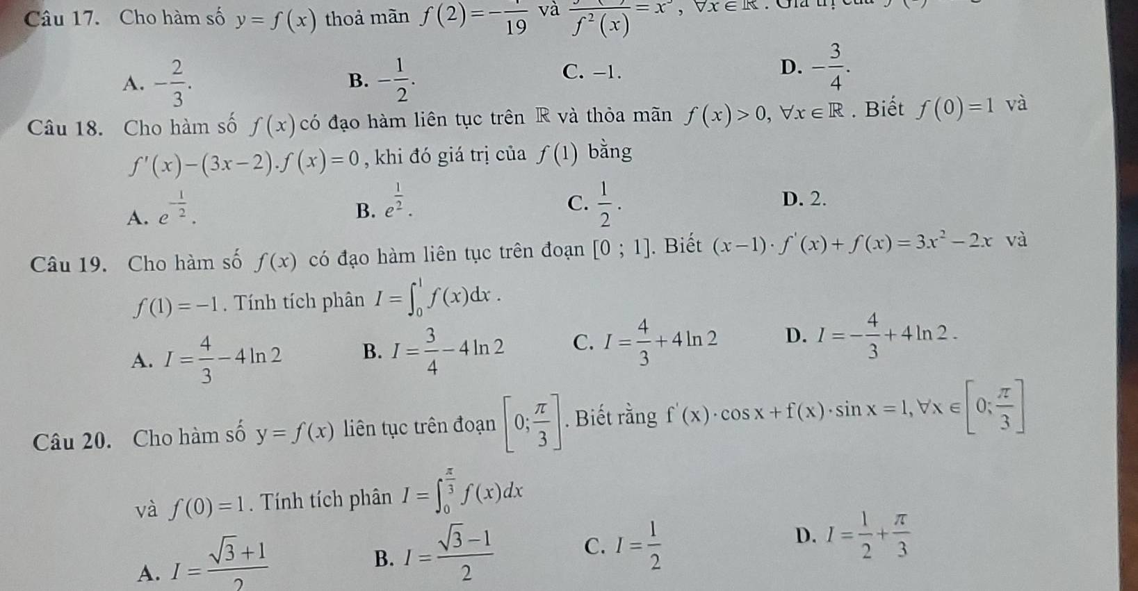 Cho hàm số y=f(x) thoả màn f(2)=-frac 19 và frac f^2(x)=x^- , x∈ R
A. - 2/3 . - 1/2 .
B.
C. -1.
D. - 3/4 .
Câu 18. Cho hàm số f(x) có đạo hàm liên tục trên R và thỏa mãn f(x)>0,forall x∈ R. Biết f(0)=1 và
f'(x)-(3x-2).f(x)=0 , khi đó giá trị của f(1) bằng
A. e^(-frac 1)2.
C.
B. e^(frac 1)2.  1/2 .
D. 2.
Câu 19. Cho hàm số f(x) có đạo hàm liên tục trên đoạn [0;1].Biết (x-1)· f'(x)+f(x)=3x^2-2x và
f(1)=-1. Tính tích phân I=∈t _0^(1f(x)dx.
A. I=frac 4)3-4ln 2
B. I= 3/4 -4ln 2 C. I= 4/3 +4ln 2 D. I=- 4/3 +4ln 2.
Câu 20. Cho hàm số y=f(x) liên tục trên đoạn [0; π /3 ]. Biết rằng f'(x)· cos x+f(x)· sin x=1,forall x∈ [0; π /3 ]
và f(0)=1 Tính tích phân I=∈t _0^((frac π)3)f(x)dx
A. I= (sqrt(3)+1)/2 
B. I= (sqrt(3)-1)/2 
C. I= 1/2 
D. I= 1/2 + π /3 