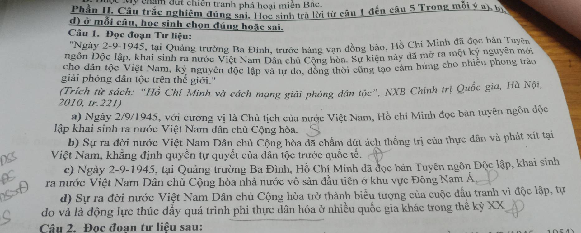 Mỹ chạm đứt chiên tranh phá hoại miền Bắc.
Phần II. Câu trắc nghiệm đúng sai. Học sinh trả lời từ câu 1 đến câu 5 Trong mỗi ý a), bị
d) ở mỗi câu, học sinh chọn đúng hoặc sai.
Câu 1. Đọc đoạn Tư liệu:
''Ngày 2-9-1945, tại Quảng trường Ba Đình, trước hàng vạn đồng bào, Hồ Chí Minh đã đọc bản Tuyên
ngôn Độc lập, khai sinh ra nước Việt Nam Dân chủ Cộng hòa. Sự kiện này đã mở ra một kỷ nguyên mới
cho dân tộc Việt Nam, kỷ nguyên độc lập và tự do, đồng thời cũng tạo cảm hứng cho nhiều phong trào
giải phóng dân tộc trên thế giới."
(Trích từ sách: “Hồ Chí Minh và cách mạng giải phóng dân tộc”, NXB Chính trị Quốc gia, Hà Nội,
2010, tr.221)
a) Ngày 2/9/1945, với cương vị là Chủ tịch của nước Việt Nam, Hồ chí Minh đọc bản tuyên ngôn độc
lập khai sinh ra nước Việt Nam dân chủ Cộng hòa.
b) Sự ra đời nước Việt Nam Dân chủ Cộng hòa đã chấm dứt ách thống trị của thực dân và phát xít tại
Việt Nam, khẳng định quyền tự quyết của dân tộc trước quốc tế.
c) Ngày 2-9-1945, tại Quảng trường Ba Đình, Hồ Chí Minh đã đọc bản Tuyên ngôn Độc lập, khai sinh
ra nước Việt Nam Dân chủ Cộng hòa nhà nước vô sản đầu tiên ở khu vực Đông Nam Á.
d) Sự ra đời nước Việt Nam Dân chủ Cộng hòa trở thành biểu tượng của cuộc đấu tranh vì độc lập, tự
do và là động lực thúc đầy quá trình phi thực dân hóa ở nhiều quốc gia khác trong thế kỷ X)
Câu 2. Đoc đoạn tư liệu sau: